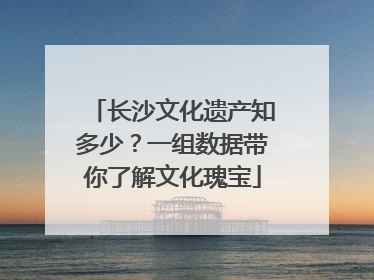 长沙文化遗产知多少？一组数据带你了解文化瑰宝