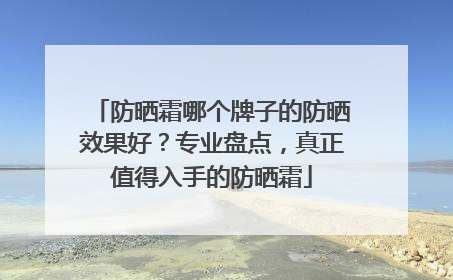防晒霜哪个牌子的防晒效果好？专业盘点，真正值得入手的防晒霜