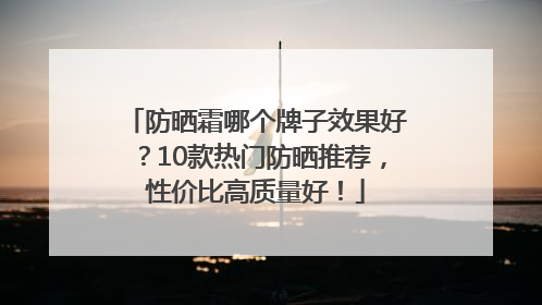 防晒霜哪个牌子效果好？10款热门防晒推荐，性价比高质量好！