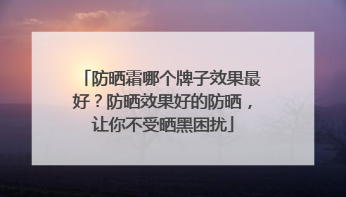 防晒霜哪个牌子效果最好？防晒效果好的防晒，让你不受晒黑困扰