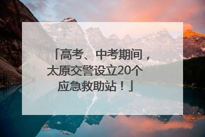 高考、中考期间，太原交警设立20个应急救助站！
