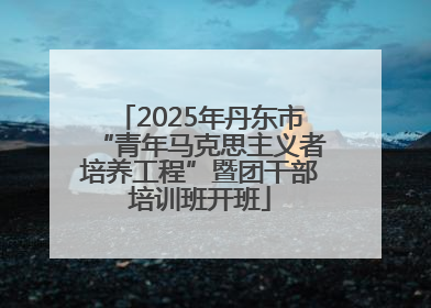 2025年丹东市“青年马克思主义者培养工程”暨团干部培训班开班