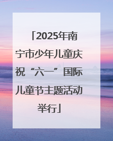 2025年南宁市少年儿童庆祝“六一”国际儿童节主题活动举行