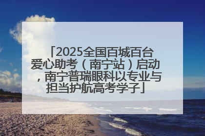 2025全国百城百台爱心助考（南宁站）启动，南宁普瑞眼科以专业与担当护航高考学子