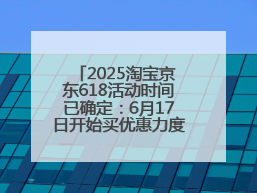 2025淘宝京东618活动时间已确定：6月17日开始买优惠力度最大最便宜