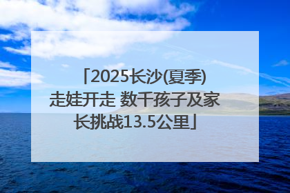 2025长沙(夏季)走娃开走 数千孩子及家长挑战13.5公里