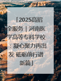 2025高招全服务｜河南医学高等专科学校：凝心聚力再出发 砥砺前行谱新篇