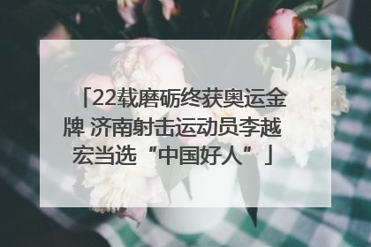 22载磨砺终获奥运金牌 济南射击运动员李越宏当选“中国好人”