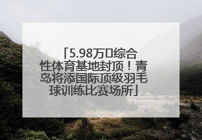 5.98万㎡综合性体育基地封顶！青岛将添国际顶级羽毛球训练比赛场所